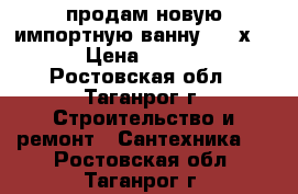 продам новую импортную ванну 170 х 70 › Цена ­ 4 100 - Ростовская обл., Таганрог г. Строительство и ремонт » Сантехника   . Ростовская обл.,Таганрог г.